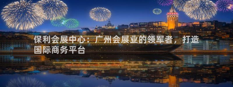 果博有假吗：保利会展中心：广州会展业的领军者，打造
国际商务平台
